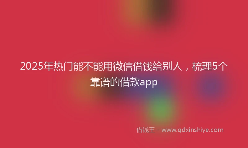 2025年热门能不能用微信借钱给别人，梳理5个靠谱的借款app