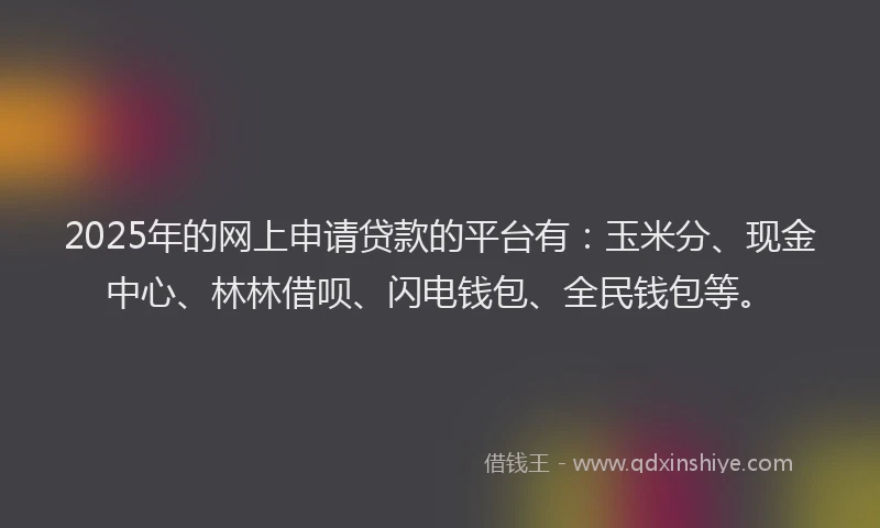 2025年的网上申请贷款的平台有：玉米分、现金中心、林林借呗、闪电钱包、全民钱包等。