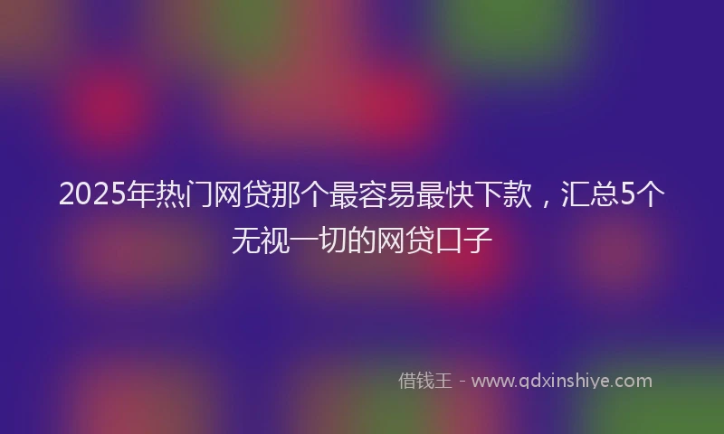 2025年热门网贷那个最容易最快下款，汇总5个无视一切的网贷口子