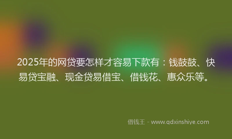 2025年的网贷要怎样才容易下款有：钱鼓鼓、快易贷宝融、现金贷易借宝、借钱花、惠众乐等。