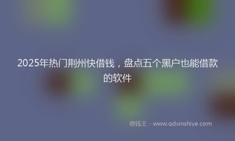 2025年热门荆州快借钱，盘点五个黑户也能借款的软件