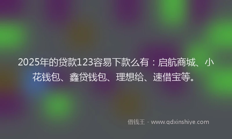 2025年的贷款123容易下款么有:启航商城、小花钱包、鑫贷钱包、理想给、速借宝等。