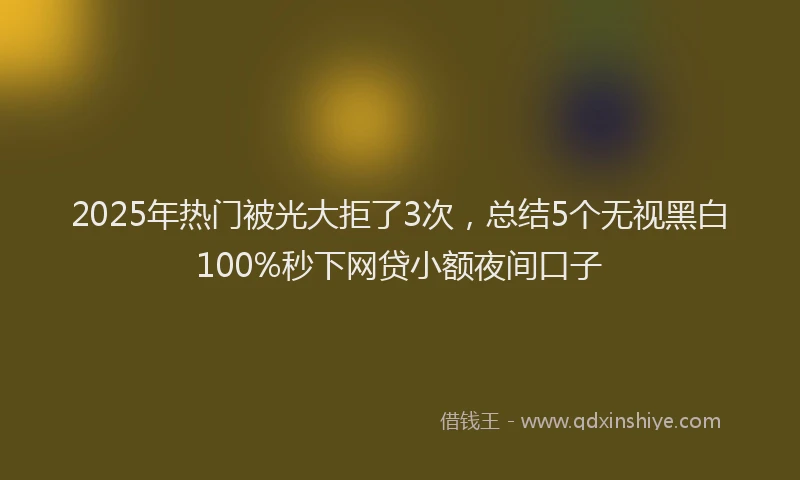 2025年热门被光大拒了3次，总结5个无视黑白100%秒下网贷小额夜间口子