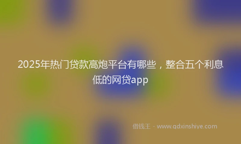 2025年热门贷款高炮平台有哪些，整合五个利息低的网贷app