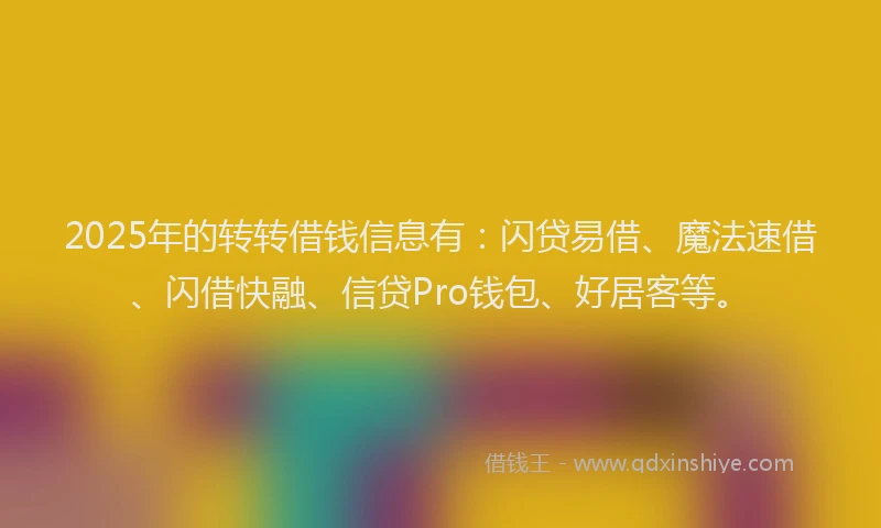 2025年的转转借钱信息有：闪贷易借、魔法速借、闪借快融、信贷Pro钱包、好居客等。