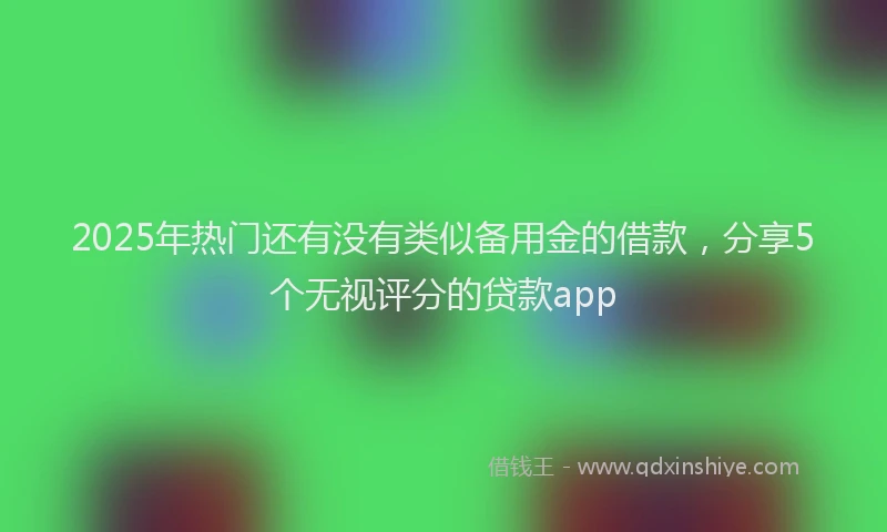 2025年热门还有没有类似备用金的借款，分享5个无视评分的贷款app