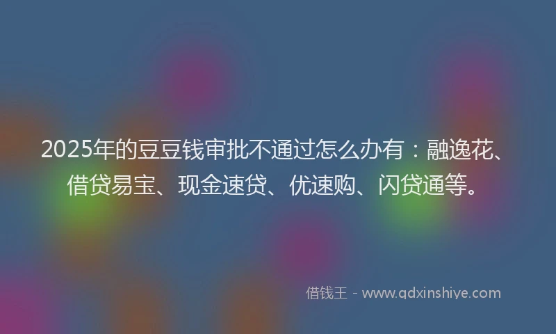 2025年的豆豆钱审批不通过怎么办有：融逸花、借贷易宝、现金速贷、优速购、闪贷通等。