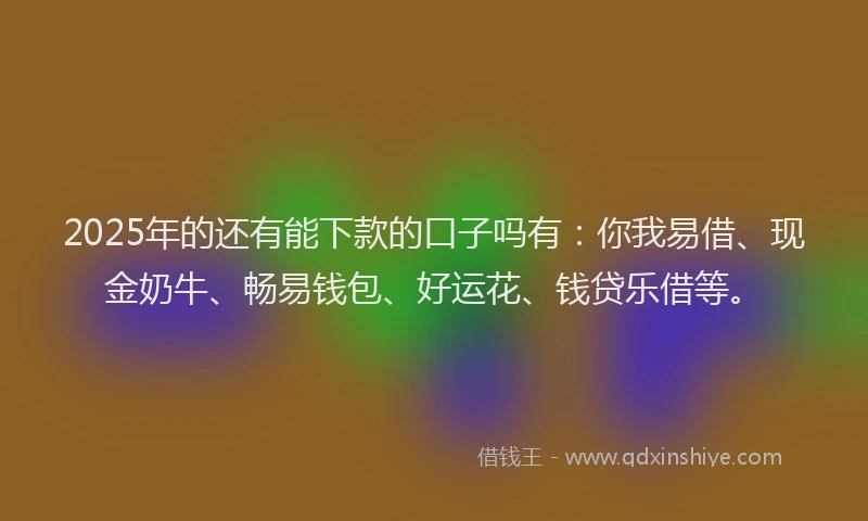 2025年的还有能下款的口子吗有：你我易借、现金奶牛、畅易钱包、好运花、钱贷乐借等。