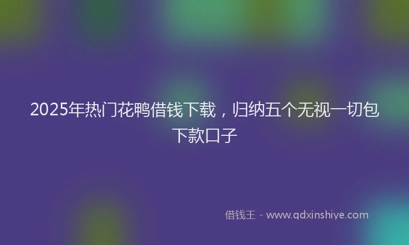 2025年热门花鸭借钱下载，归纳五个无视一切包下款口子