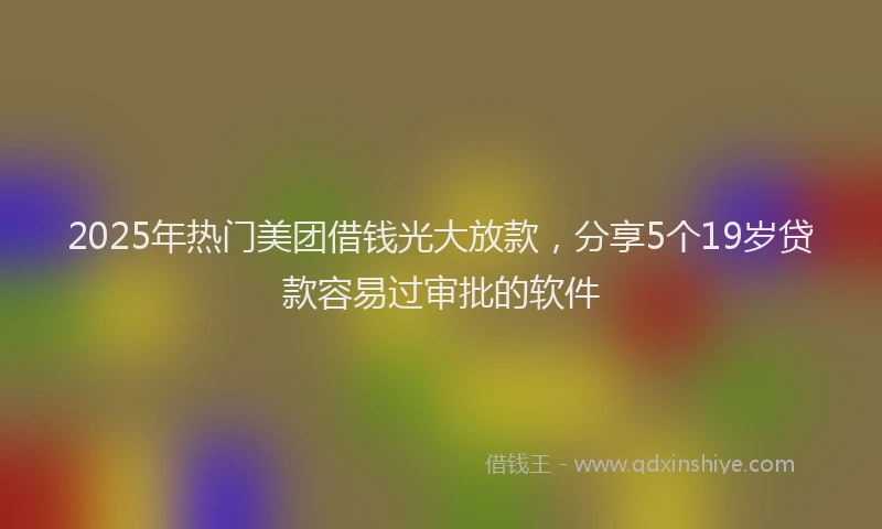 2025年热门美团借钱光大放款，分享5个19岁贷款容易过审批的软件