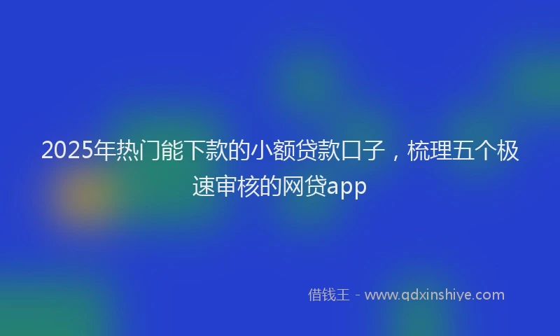 2025年热门能下款的小额贷款口子，梳理五个极速审核的网贷app