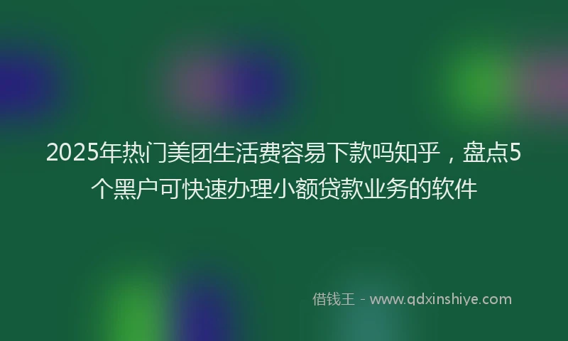 2025年热门美团生活费容易下款吗知乎，盘点5个黑户可快速办理小额贷款业务的软件