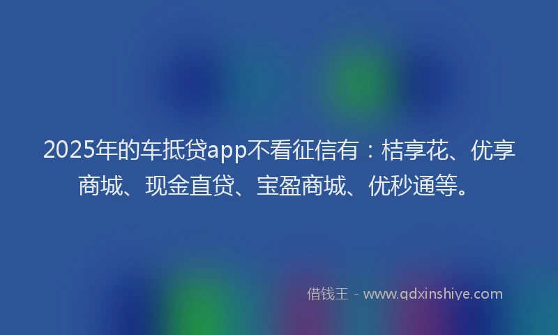 2025年的车抵贷app不看征信有：桔享花、优享商城、现金直贷、宝盈商城、优秒通等。