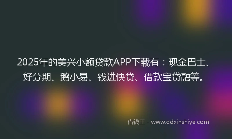 2025年的美兴小额贷款APP下载有：现金巴士、好分期、鹅小易、钱进快贷、借款宝贷融等。