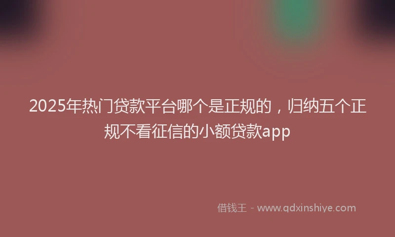 2025年热门贷款平台哪个是正规的，归纳五个正规不看征信的小额贷款app