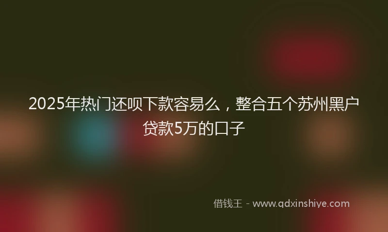 2025年热门还呗下款容易么，整合五个苏州黑户贷款5万的口子