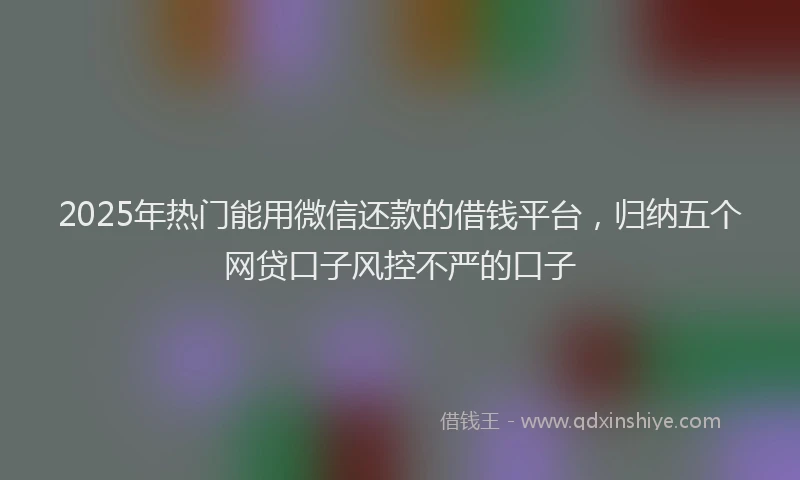 2025年热门能用微信还款的借钱平台，归纳五个网贷口子风控不严的口子