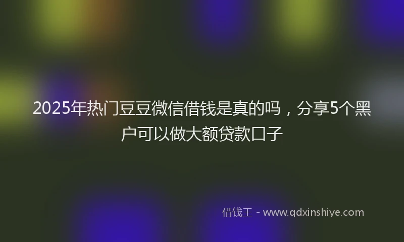 2025年热门豆豆微信借钱是真的吗，分享5个黑户可以做大额贷款口子