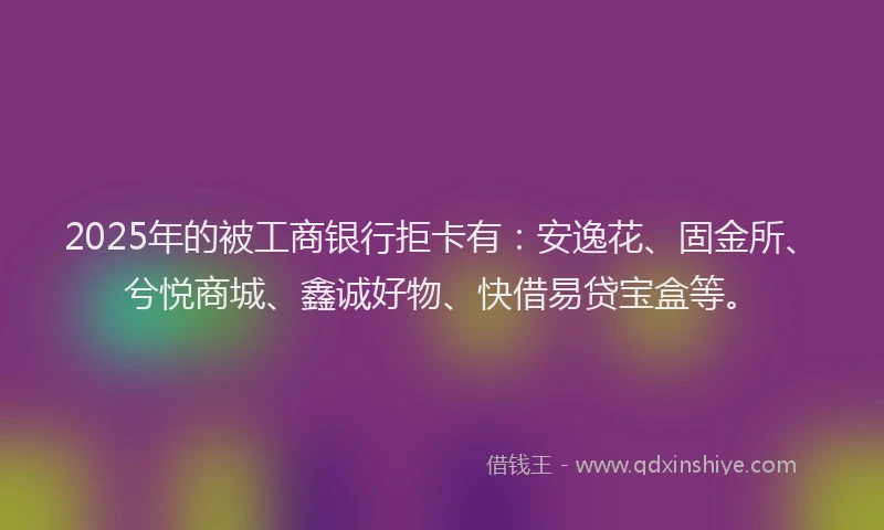 2025年的被工商银行拒卡有：安逸花、固金所、兮悦商城、鑫诚好物、快借易贷宝盒等。