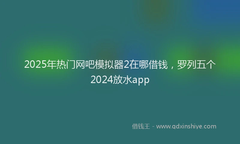 2025年热门网吧模拟器2在哪借钱，罗列五个2024放水app