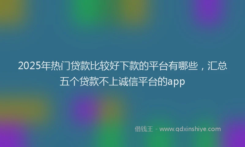 2025年热门贷款比较好下款的平台有哪些，汇总五个贷款不上诚信平台的app