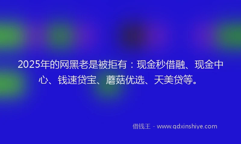2025年的网黑老是被拒有：现金秒借融、现金中心、钱速贷宝、蘑菇优选、天美贷等。