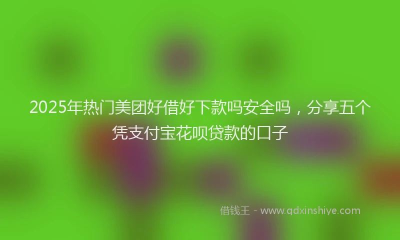 2025年热门美团好借好下款吗安全吗，分享五个凭支付宝花呗贷款的口子