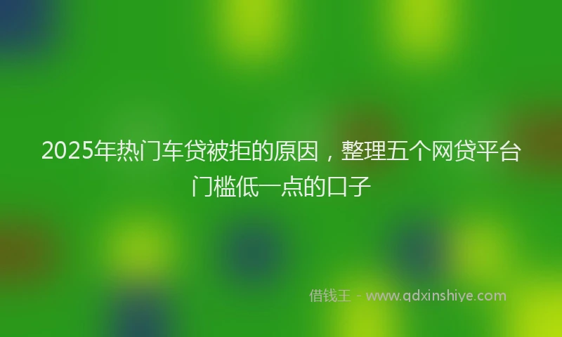 2025年热门车贷被拒的原因，整理五个网贷平台门槛低一点的口子