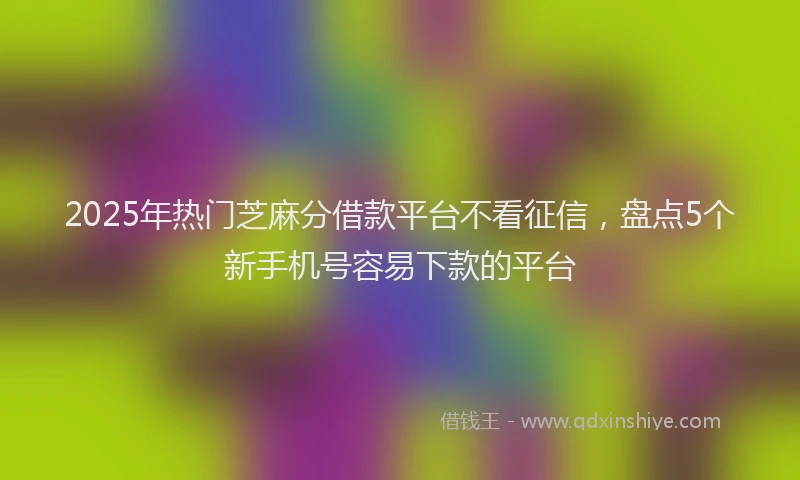 2025年热门芝麻分借款平台不看征信，盘点5个新手机号容易下款的平台