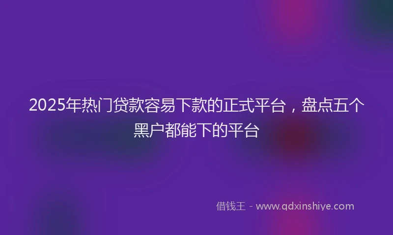 2025年热门贷款容易下款的正式平台，盘点五个黑户都能下的平台