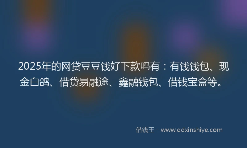 2025年的网贷豆豆钱好下款吗有：有钱钱包、现金白鸽、借贷易融途、鑫融钱包、借钱宝盒等。