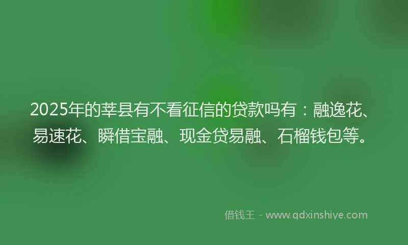 2025年的莘县有不看征信的贷款吗有：融逸花、易速花、瞬借宝融、现金贷易融、石榴钱包等。