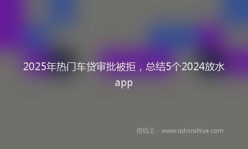 2025年热门车贷审批被拒，总结5个2024放水app