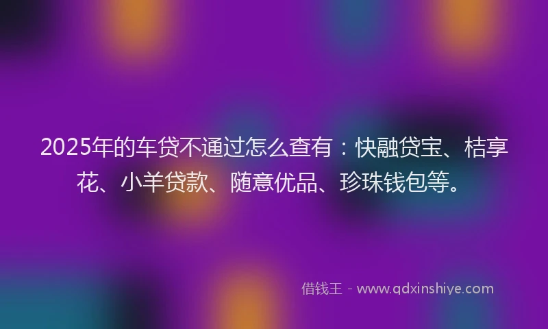 2025年的车贷不通过怎么查有：快融贷宝、桔享花、小羊贷款、随意优品、珍珠钱包等。