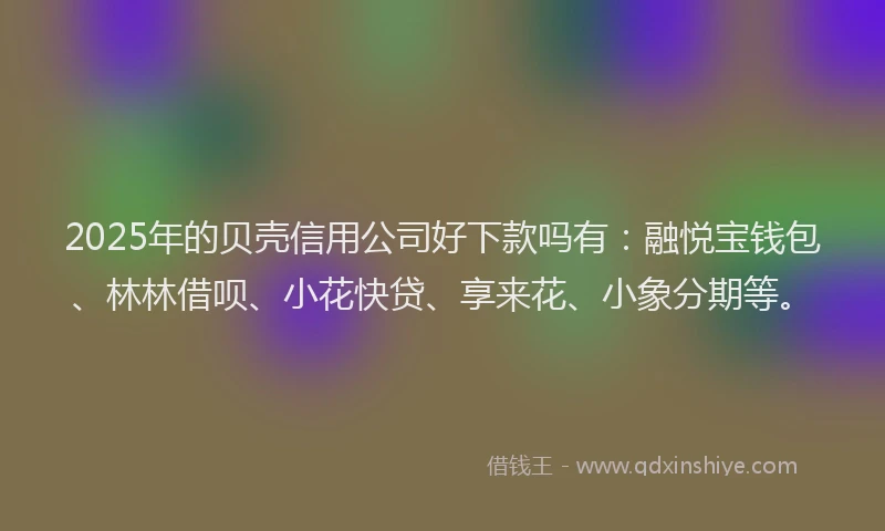 2025年的贝壳信用公司好下款吗有：融悦宝钱包、林林借呗、小花快贷、享来花、小象分期等。