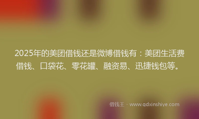 2025年的美团借钱还是微博借钱有：美团生活费借钱、口袋花、零花罐、融资易、迅捷钱包等。