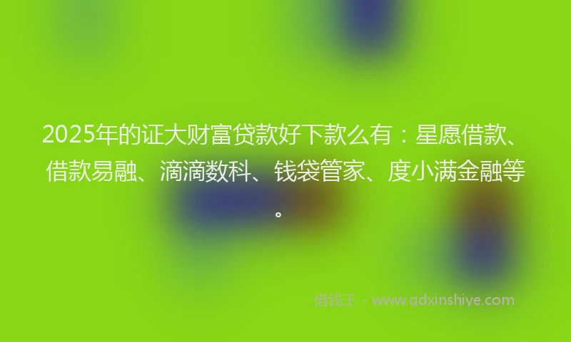 2025年的证大财富贷款好下款么有：星愿借款、借款易融、滴滴数科、钱袋管家、度小满金融等。