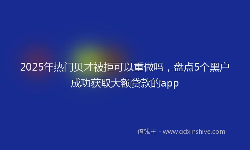 2025年热门贝才被拒可以重做吗，盘点5个黑户成功获取大额贷款的app
