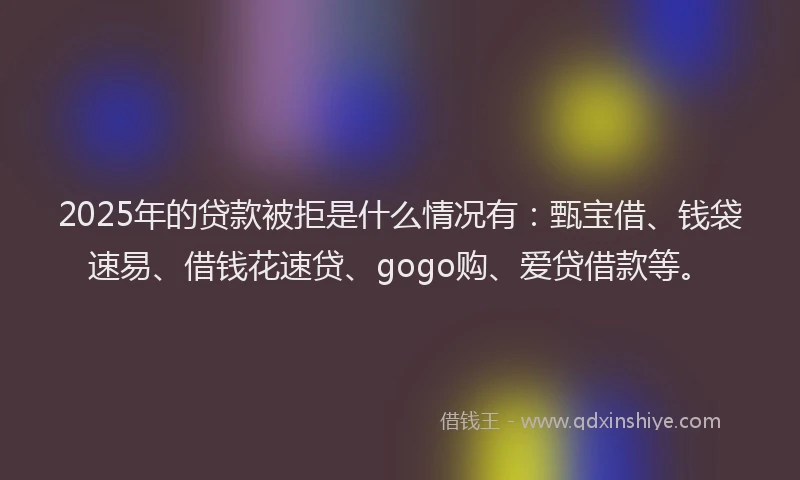 2025年的贷款被拒是什么情况有：甄宝借、钱袋速易、借钱花速贷、gogo购、爱贷借款等。