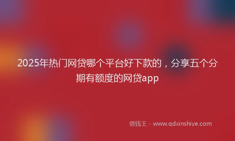 2025年热门网贷哪个平台好下款的，分享五个分期有额度的网贷app