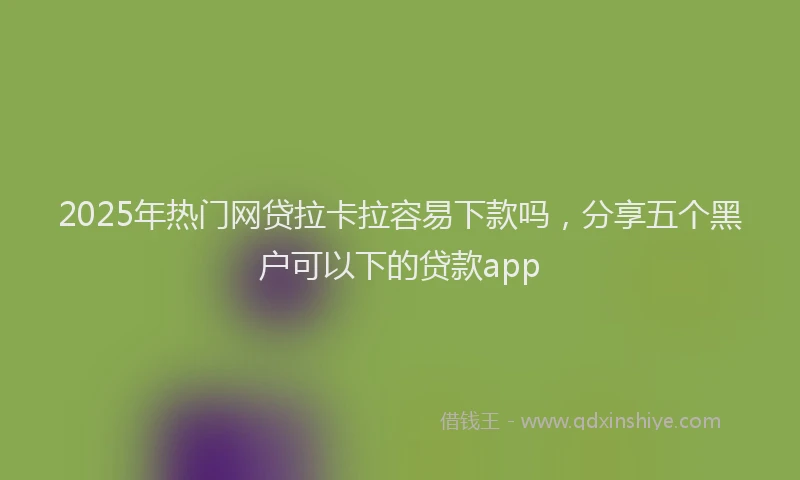 2025年热门网贷拉卡拉容易下款吗，分享五个黑户可以下的贷款app