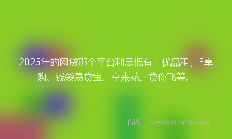 2025年的网贷那个平台利息低有：优品租、E享购、钱袋易贷宝、享来花、贷你飞等。