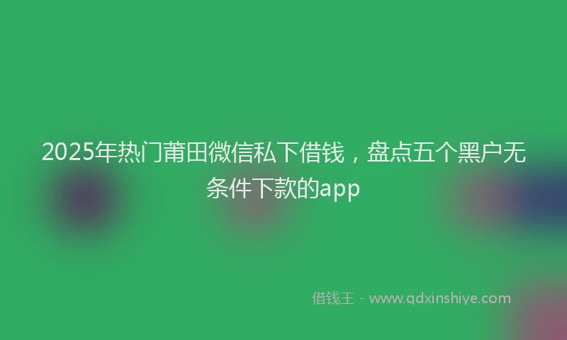 2025年热门莆田微信私下借钱，盘点五个黑户无条件下款的app
