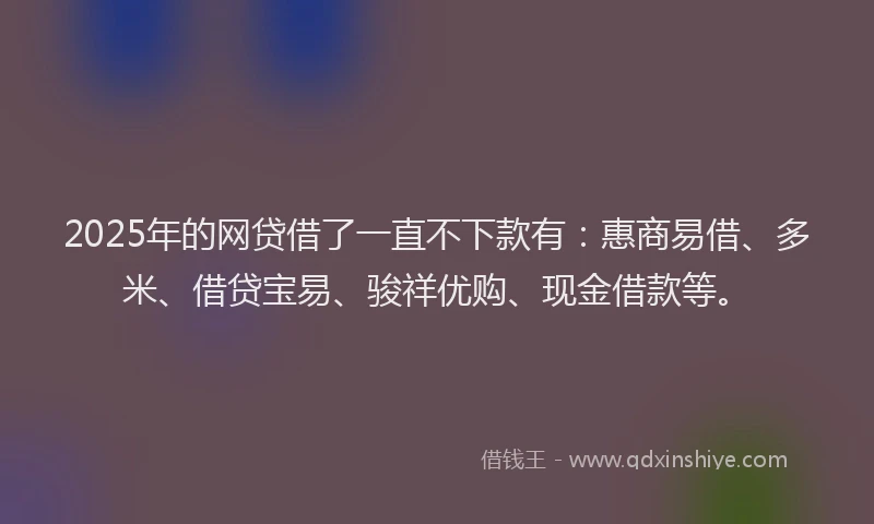 2025年的网贷借了一直不下款有：惠商易借、多米、借贷宝易、骏祥优购、现金借款等。