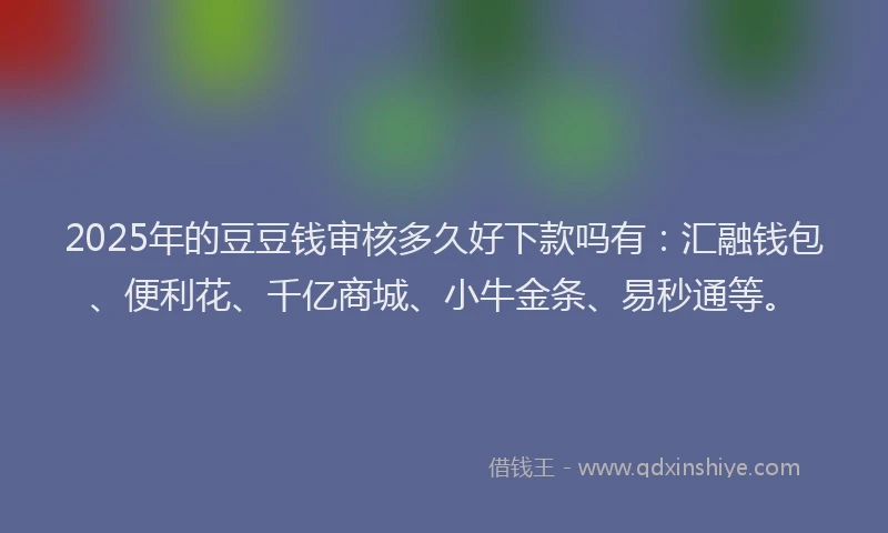 2025年的豆豆钱审核多久好下款吗有：汇融钱包、便利花、千亿商城、小牛金条、易秒通等。