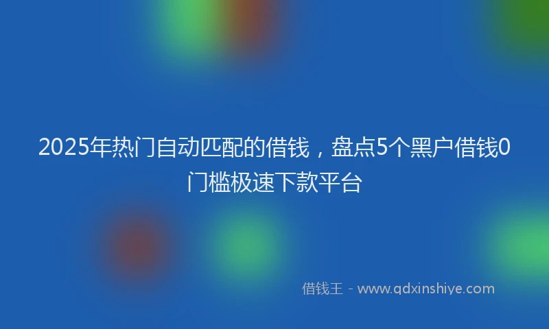 2025年热门自动匹配的借钱，盘点5个黑户借钱0门槛极速下款平台
