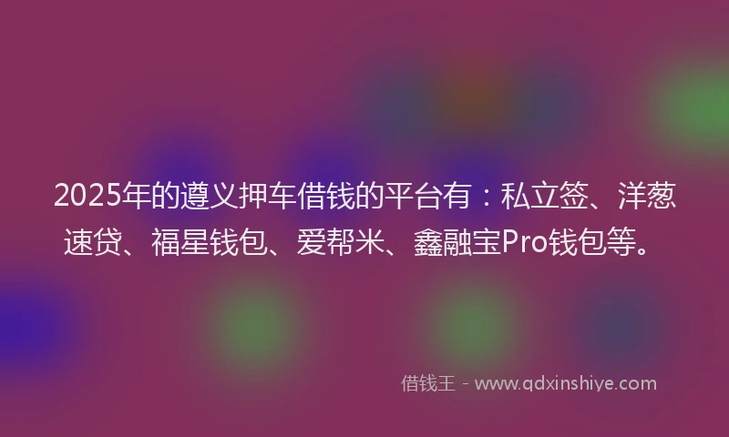 2025年的遵义押车借钱的平台有：私立签、洋葱速贷、福星钱包、爱帮米、鑫融宝Pro钱包等。