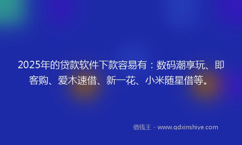 2025年的贷款软件下款容易有：数码潮享玩、即客购、爱木速借、新一花、小米随星借等。