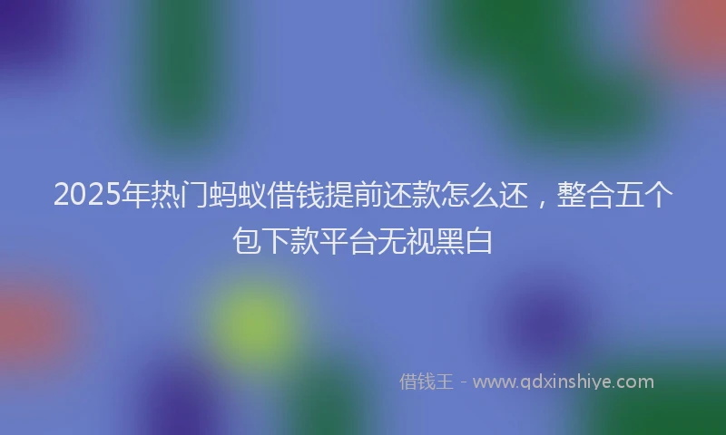 2025年热门蚂蚁借钱提前还款怎么还，整合五个包下款平台无视黑白