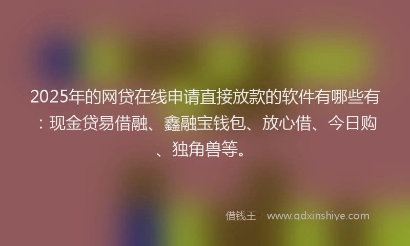 2025年的网贷在线申请直接放款的软件有哪些有：现金贷易借融、鑫融宝钱包、放心借、今日购、独角兽等。